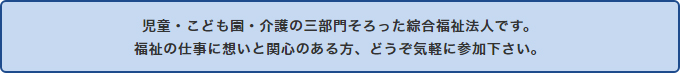 児童・こども園・介護の三部門そろった綜合福祉法人です。福祉の仕事に想いと関心のある方、どうぞ気軽に参加下さい。