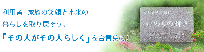 利用者・家族の笑顔と本来の
	暮らしを取り戻そう。『その人がその人らしく』を合言葉に！